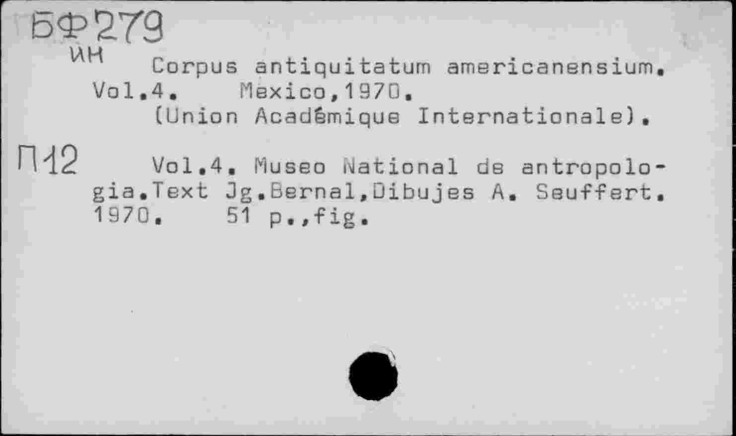 ﻿БФ279
IA H Corpus antiquitatum americanensium.
Vol.4. Mexico, 1970.
(Union Académique Internationale).
П42
Vol.4, Museo National de antropolo-gia.Text Jg.Bernai,Dibujes A. Seuffert. 1970, 51 p . ,fig .